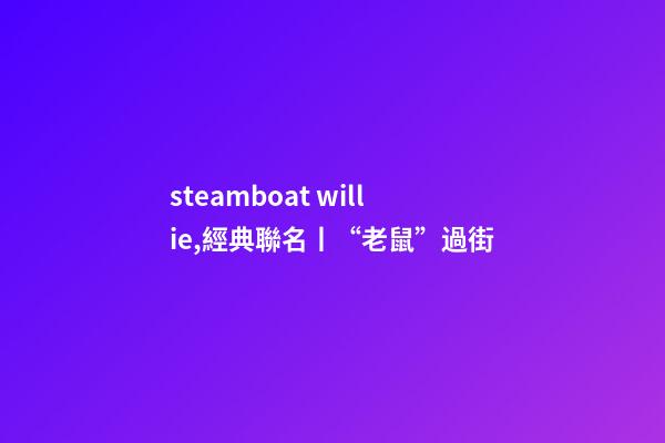 steamboat willie,經典聯名丨“老鼠”過街-第1張-觀點-玄機派